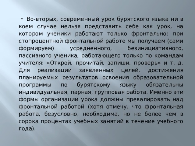 Во-вторых, современный урок бурятского языка ни в коем случае нельзя представить себе как урок, на котором ученики работают только фронтально: при стопроцентной фронтальной работе мы получаем (сами формируем) усредненного, безинициативного, пассивного ученика, работающего только по командам учителя: «Открой, прочитай, запиши, проверь» и т. д. Для реализации заявленных целей, достижения планируемых результатов освоения образовательной программы по бурятскому языку обязательны индивидуальная, парная, групповая работа. Именно эти формы организации урока должны превалировать над фронтальной работой (хотя отмечу, что фронтальная работа, безусловно, необходима, но не более чем в сорока процентах учебных занятий в течение учебного года). 