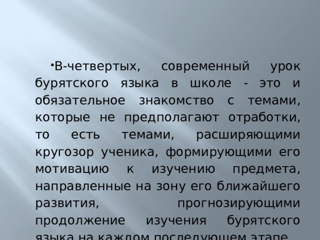 В-четвертых, современный урок бурятского языка в школе - это и обязательное знакомство с темами, которые не предполагают отработки, то есть темами, расширяющими кругозор ученика, формирующими его мотивацию к изучению предмета, направленные на зону его ближайшего развития, прогнозирующими продолжение изучения бурятского языка на каждом последующем этапе. 