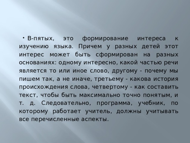 В-пятых, это формирование интереса к изучению языка. Причем у разных детей этот интерес может быть сформирован на разных основаниях: одному интересно, какой частью речи является то или иное слово, другому - почему мы пишем так, а не иначе, третьему - какова история происхождения слова, четвертому - как составить текст, чтобы быть максимально точно понятым, и т. д. Следовательно, программа, учебник, по которому работает учитель, должны учитывать все перечисленные аспекты. 