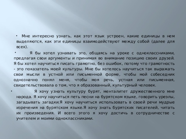 Мне интересно узнать, как этот язык устроен, какие единицы в нем выделяются, как эти единицы взаимодействуют между собой (далее для всех).  Я бы хотел узнавать это, общаясь на уроке с одноклассниками, предлагая свои аргументы и принимая во внимание позицию своих друзей. Я бы хотел научиться писать грамотно, без ошибок, потому что грамотность - это показатель моей культуры. Мне бы хотелось научиться так выражать свои мысли в устной или письменной форме, чтобы мой собеседник однозначно понял меня, чтобы моя речь, устная или письменная, свидетельствовала о том, что я образованный, культурный человек.  Я хочу узнать культуру бурят, менталитет дружественного мне народа. Я хочу научиться петь песни на бурятском языке, говорить үреэлы, загадывать загадки.Я хочу научиться использовать в своей речи мудрые изречения на бурятском языке.Я хочу знать бурятских писателей, читать их произведения. И всего этого я хочу достичь в сотрудничестве с учителем и моими одноклассниками. 