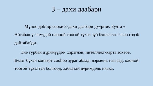 3 – дахи даабари    Мүнөө дэбтэр соохи 3-дахи даабари дүүргэе. Булта « Абтаhан үгэнүүдэй олоной тоогой тγхэл зγб бэшэлгэ» гэhэн сэдэб дабтабабди.  Энэ гурбан дγримγγдээ хэрэглэн, интеллект-карта зохеое. Бγлэг бγхэн конверт сооhоо зураг абаад, нэрыень таагаад, олоной тоогой тγхэлтэй болгоод, хабаатай дγримдэнь няаха. 