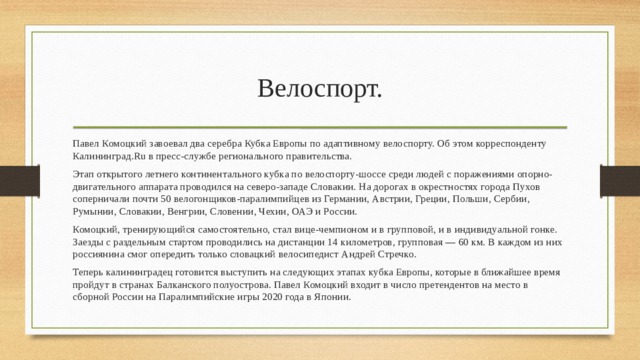 Велоспорт. Павел Комоцкий завоевал два серебра Кубка Европы по адаптивному велоспорту. Об этом корреспонденту Калининград.Ru в пресс-службе регионального правительства. Этап открытого летнего континентального кубка по велоспорту-шоссе среди людей с поражениями опорно-двигательного аппарата проводился на северо-западе Словакии. На дорогах в окрестностях города Пухов соперничали почти 50 велогонщиков-паралимпийцев из Германии, Австрии, Греции, Польши, Сербии, Румынии, Словакии, Венгрии, Словении, Чехии, ОАЭ и России. Комоцкий, тренирующийся самостоятельно, стал вице-чемпионом и в групповой, и в индивидуальной гонке. Заезды с раздельным стартом проводились на дистанции 14 километров, групповая — 60 км. В каждом из них россиянина смог опередить только словацкий велосипедист Андрей Стречко. Теперь калининградец готовится выступить на следующих этапах кубка Европы, которые в ближайшее время пройдут в странах Балканского полуострова. Павел Комоцкий входит в число претендентов на место в сборной России на Паралимпийские игры 2020 года в Японии. 