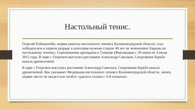 Настольный тенис. Георгий Рубинштейн, первая ракетка настольного тенниса Калининградской области, стал победителем в парном разряде в категории мужчин старше 40 лет на чемпионате Европы по настольному теннису. Соревнования проходили в Тампере (Финляндия) с 29 июня по 4 июля 2015 года. В паре с Георгием выступал россиянин Александр Савельев. Спортивная борьба вышла драматичной. В паре с Георгием выступал россиянин Александр Савельев. Спортивная борьба вышла драматичной. Как указывает Федерация настольного тенниса Калининградской области, занять первое место на пьедестале почёта «удалось только с 6-й попытки». 