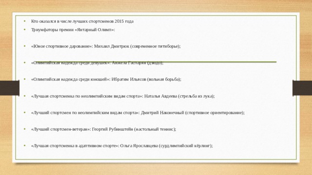 Кто оказался в числе лучших спортсменов 2015 года Триумфаторы премии «Янтарный Олимп»: «Юное спортивное дарование»: Михаил Дмитрюк (современное пятиборье); «Олимпийская надежда среди девушек»: Анжела Гаспарян (дзюдо); «Олимпийская надежда среди юношей»: Ибрагим Ильясов (вольная борьба); «Лучшая спортсменка по неолимпийским видам спорта»: Наталья Авдеева (стрельба из лука); «Лучший спортсмен по неолимпийским видам спорта»: Дмитрий Наконечный (спортивное ориентирование); «Лучший спортсмен-ветеран»: Георгий Рубинштейн (настольный теннис); «Лучшая спортсменка в адаптивном спорте»: Ольга Ярославцева (сурдлимпийский кёрлинг); 