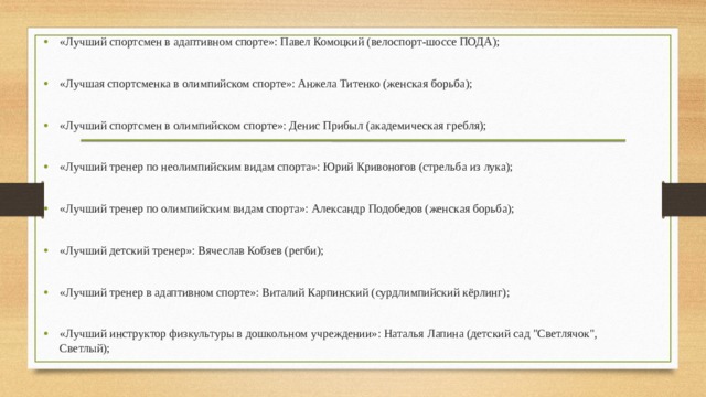 «Лучший спортсмен в адаптивном спорте»: Павел Комоцкий (велоспорт-шоссе ПОДА); «Лучшая спортсменка в олимпийском спорте»: Анжела Титенко (женская борьба); «Лучший спортсмен в олимпийском спорте»: Денис Прибыл (академическая гребля); «Лучший тренер по неолимпийским видам спорта»: Юрий Кривоногов (стрельба из лука); «Лучший тренер по олимпийским видам спорта»: Александр Подобедов (женская борьба); «Лучший детский тренер»: Вячеслав Кобзев (регби); «Лучший тренер в адаптивном спорте»: Виталий Карпинский (сурдлимпийский кёрлинг); «Лучший инструктор физкультуры в дошкольном учреждении»: Наталья Лапина (детский сад 