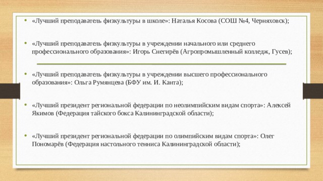 «Лучший преподаватель физкультуры в школе»: Наталья Косова (СОШ №4, Черняховск); «Лучший преподаватель физкультуры в учреждении начального или среднего профессионального образования»: Игорь Снегирёв (Агропромышленный колледж, Гусев); «Лучший преподаватель физкультуры в учреждении высшего профессионального образования»: Ольга Румянцева (БФУ им. И. Канта); «Лучший президент региональной федерации по неолимпийским видам спорта»: Алексей Якимов (Федерация тайского бокса Калининградской области); «Лучший президент региональной федерации по олимпийским видам спорта»: Олег Пономарёв (Федерация настольного тенниса Калининградской области); 