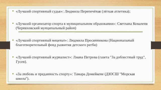 «Лучший спортивный судья»: Людмила Перепечёная (лёгкая атлетика); «Лучший организатор спорта в муниципальном образовании»: Светлана Коваленя (Черняховский мунципальный район) «Лучший спортивный меценат»: Людмила Просянникова (Национальный благотворительный фонд развития детского регби) «Лучший спортивный журналист»: Лиана Петрова (газета 