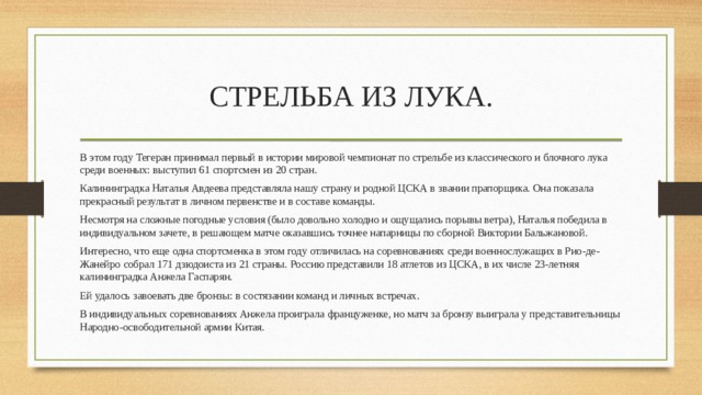 СТРЕЛЬБА ИЗ ЛУКА. В этом году Тегеран принимал первый в истории мировой чемпионат по стрельбе из классического и блочного лука среди военных: выступил 61 спортсмен из 20 стран. Калининградка Наталья Авдеева представляла нашу страну и родной ЦСКА в звании прапорщика. Она показала прекрасный результат в личном первенстве и в составе команды. Несмотря на сложные погодные условия (было довольно холодно и ощущались порывы ветра), Наталья победила в индивидуальном зачете, в решающем матче оказавшись точнее напарницы по сборной Виктории Бальжановой. Интересно, что еще одна спортсменка в этом году отличилась на соревнованиях среди военнослужащих в Рио-де-Жанейро собрал 171 дзюдоиста из 21 страны. Россию представили 18 атлетов из ЦСКА, в их числе 23-летняя калининградка Анжела Гаспарян. Ей удалось завоевать две бронзы: в состязании команд и личных встречах. В индивидуальных соревнованиях Анжела проиграла француженке, но матч за бронзу выиграла у представительницы Народно-освободительной армии Китая. 