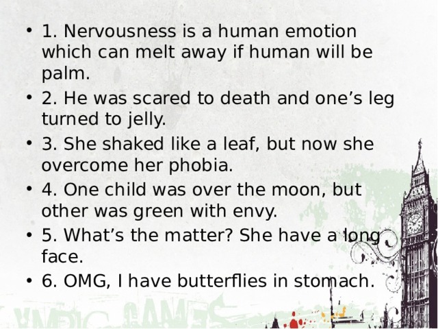 1. Nervousness is a human emotion which can melt away if human will be palm. 2. He was scared to death and one’s leg turned to jelly. 3. She shaked like a leaf, but now she overcome her phobia. 4. One child was over the moon, but other was green with envy. 5. What’s the matter? She have a long face. 6. OMG, I have butterflies in stomach. 