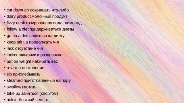 cut down on сокращать что-либо dairy product молочный продукт fizzy drink газированная вода, лимонад follow a diet придерживаться диеты go on a diet садиться на диету keep sth up продолжать ч-л lack отсутствие ч-л locker шкафчик в раздевалке put on weight набирать вес revision повторение sip прихлёбывать steamed приготовленный на пару swallow глотать take up заняться (спортом) rich in богатый чем-то   