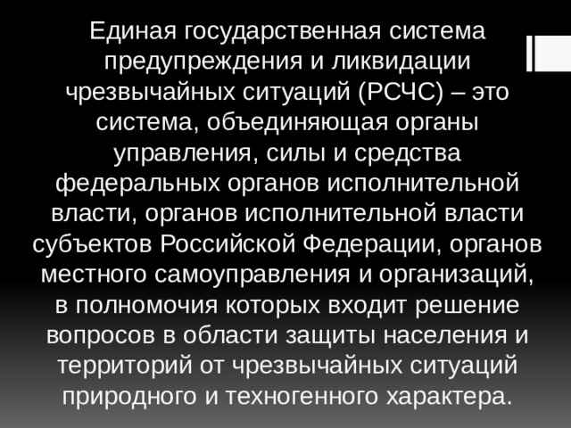 Единая государственная система предупреждения и ликвидации чрезвычайных ситуаций (РСЧС) – это система, объединяющая органы управления, силы и средства федеральных органов исполнительной власти, органов исполнительной власти субъектов Российской Федерации, органов местного самоуправления и организаций, в полномочия которых входит решение вопросов в области защиты населения и территорий от чрезвычайных ситуаций природного и техногенного характера. 