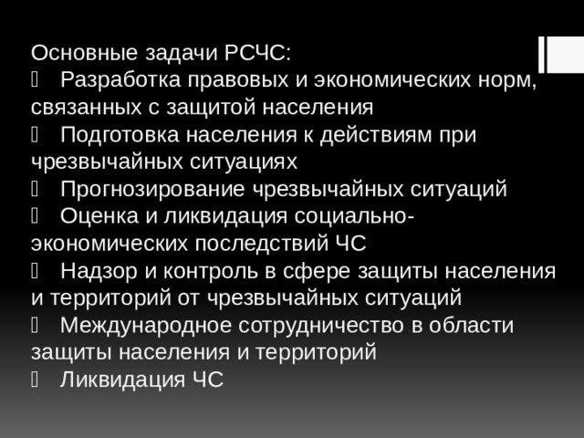 Основные задачи РСЧС:    Разработка правовых и экономических норм, связанных с защитой населения    Подготовка населения к действиям при чрезвычайных ситуациях    Прогнозирование чрезвычайных ситуаций    Оценка и ликвидация социально-экономических последствий ЧС    Надзор и контроль в сфере защиты населения и территорий от чрезвычайных ситуаций    Международное сотрудничество в области защиты населения и территорий    Ликвидация ЧС   