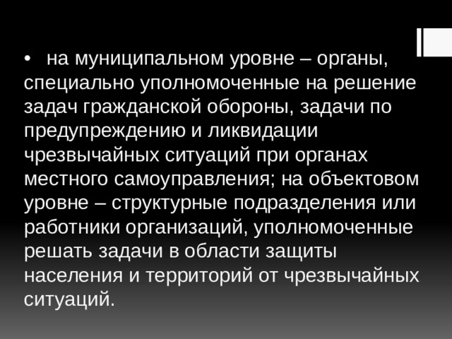 •  на муниципальном уровне – органы, специально уполномоченные на решение задач гражданской обороны, задачи по предупреждению и ликвидации чрезвычайных ситуаций при органах местного самоуправления; на объектовом уровне – структурные подразделения или работники организаций, уполномоченные решать задачи в области защиты населения и территорий от чрезвычайных ситуаций. 