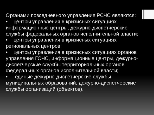Органами повседневного управления РСЧС являются:  •  центры управления в кризисных ситуациях, информационные центры, дежурно-диспетчерские службы федеральных органов исполнительной власти;  •  центры управления в кризисных ситуациях региональных центров;  •  центры управления в кризисных ситуациях органов управления ГОЧС, информационные центры, дежурно-диспетчерские службы территориальных органов федеральных органов исполнительной власти;  •  единые дежурно-диспетчерские службы муниципальных образований, дежурно-диспетчерские службы организаций (объектов).   