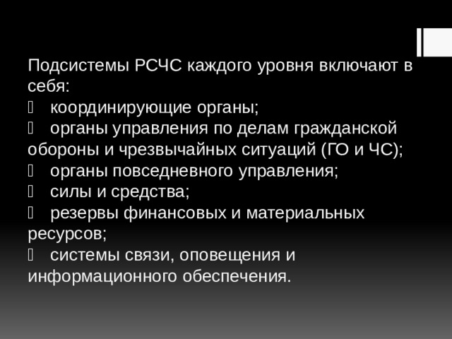 Подсистемы РСЧС каждого уровня включают в себя:    координирующие органы;    органы управления по делам гражданской обороны и чрезвычайных ситуаций (ГО и ЧС);    органы повседневного управления;    силы и средства;    резервы финансовых и материальных ресурсов;    системы связи, оповещения и информационного обеспечения.   
