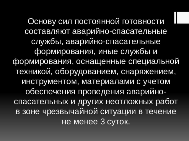 Основу сил постоянной готовности составляют аварийно-спасательные службы, аварийно-спасательные формирования, иные службы и формирования, оснащенные специальной техникой, оборудованием, снаряжением, инструментом, материалами с учетом обеспечения проведения аварийно-спасательных и других неотложных работ в зоне чрезвычайной ситуации в течение не менее 3 суток. 