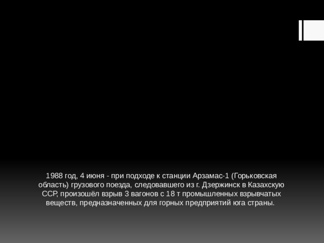 1988 год, 4 июня - при подходе к станции Арзамас-1 (Горьковская область) грузового поезда, следовавшего из г. Дзержинск в Казахскую ССР, произошёл взрыв 3 вагонов с 18 т промышленных взрывчатых веществ, предназначенных для горных предприятий юга страны. 