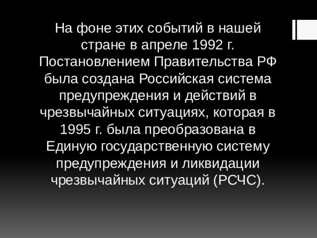 На фоне этих событий в нашей стране в апреле 1992 г. Постановлением Правительства РФ была создана Российская система предупреждения и действий в чрезвычайных ситуациях, которая в 1995 г. была преобразована в Единую государственную систему предупреждения и ликвидации чрезвычайных ситуаций (РСЧС). 