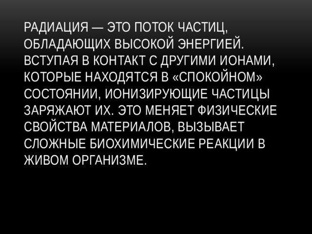 Радиация — это поток частиц, обладающих высокой энергией. Вступая в контакт с другими ионами, которые находятся в «спокойном» состоянии, ионизирующие частицы заряжают их. Это меняет физические свойства материалов, вызывает сложные биохимические реакции в живом организме.   