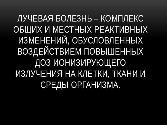 Лучевая болезнь – комплекс общих и местных реактивных изменений, обусловленных воздействием повышенных доз ионизирующего излучения на клетки, ткани и среды организма.   