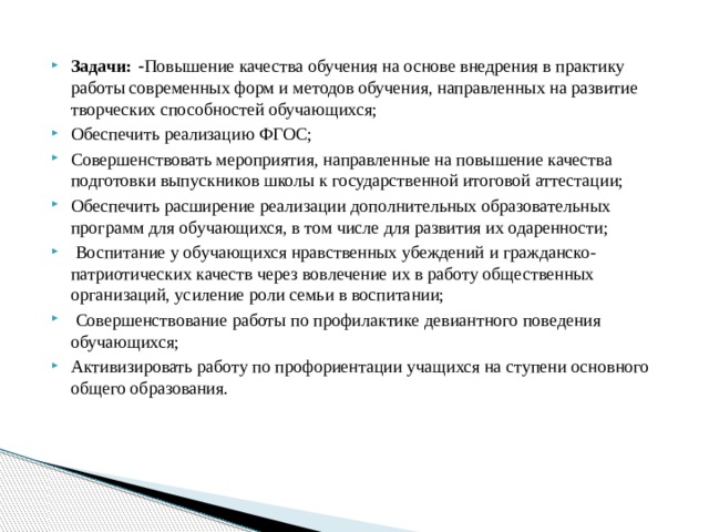  Задачи: - Повышение качества обучения на основе внедрения в практику работы современных форм и методов обучения, направленных на развитие творческих способностей обучающихся; Обеспечить реализацию ФГОС; Совершенствовать мероприятия, направленные на повышение качества подготовки выпускников школы к государственной итоговой аттестации; Обеспечить расширение реализации дополнительных образовательных программ для обучающихся, в том числе для развития их одаренности;  Воспитание у обучающихся нравственных убеждений и гражданско-патриотических качеств через вовлечение их в работу общественных организаций, усиление роли семьи в воспитании;  Совершенствование работы по профилактике девиантного поведения обучающихся; Активизировать работу по профориентации учащихся на ступени основного общего образования. 