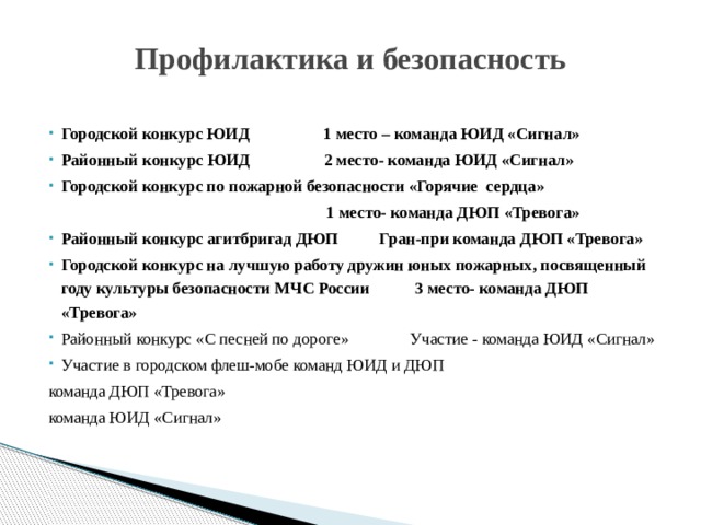 Профилактика и безопасность Городской конкурс ЮИД 1 место – команда ЮИД «Сигнал» Районный конкурс ЮИД 2 место- команда ЮИД «Сигнал» Городской конкурс по пожарной безопасности «Горячие сердца»  1 место- команда ДЮП «Тревога» Районный конкурс агитбригад ДЮП Гран-при команда ДЮП «Тревога» Городской конкурс на лучшую работу дружин юных пожарных, посвященный году культуры безопасности МЧС России 3 место- команда ДЮП «Тревога» Районный конкурс «С песней по дороге» Участие - команда ЮИД «Сигнал» Участие в городском флеш-мобе команд ЮИД и ДЮП команда ДЮП «Тревога» команда ЮИД «Сигнал» 