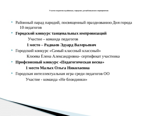   Участие педагогов в районных, городских, республиканских мероприятиях   Районный парад пародий, посвященный празднованию Дня города 10 педагогов Городской конкурс танцевальных импровизаций   Участие – команда педагогов  1 место – Раднаев Эдуард Валерьевич Городский конкурс «Самый классный классный»  Клюева Елена Александровна- сертификат участника Профсоюзный конкурс «Педагогическая весна»  1 место Малых Ольга Николаевна Городская интеллектуальная игра среди педагогов ОО  Участие - команда «Не блондинки» 