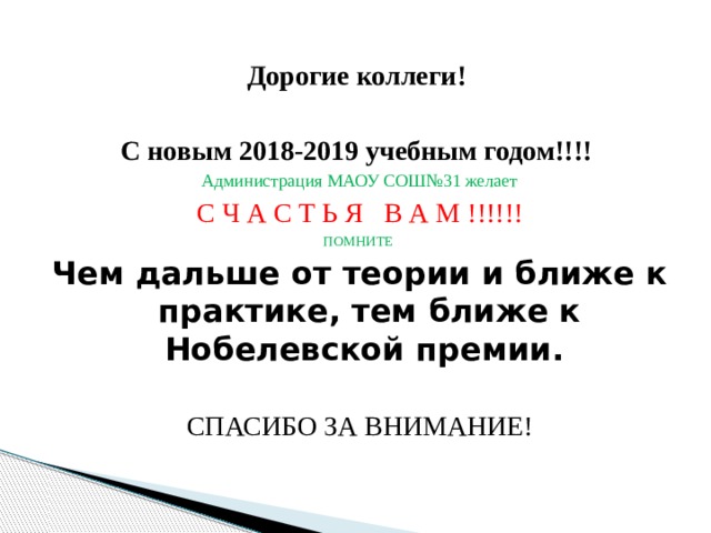 Дорогие коллеги!  С новым 2018-2019 учебным годом!!!! Администрация МАОУ СОШ№31 желает С Ч А С Т Ь Я В А М !!!!!! ПОМНИТЕ Чем дальше от теории и ближе к практике, тем ближе к Нобелевской премии. СПАСИБО ЗА ВНИМАНИЕ! 