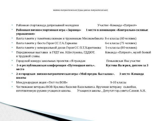  военно-патриотическое (гражданско-патриотическое)   Районная спартакиада допризывной молодежи Участие -Команда «Патриот» Районная военно-спортивная игра «Зарница» 1 место в номинации «Контрольно-силовые упражнения» Вахта памяти у памятника воинам и труженикам Мясокомбината 8-е классы (60 человек) Вахта памяти у бюста Героя СС Г.А.Гармаева 6-е классы (75 человек) Вахта памяти у мемориальной доски Героя СС П.Т.Харитонова 5-е классы (80 человек) Передвижные выставки в ГРДТ им. Н.Бестужева, ГДДЮТ. Команда «Патриот», музей боевой и трудовой славы. Городской конкурс школьных проектов «Я-граждан Пеньковская Яна участие  5-я республиканская конференция «Путеводная нить». Кустова Валерия, диплом за 3 место 2-я городская военно-патриотическая игра «Мой предок был казак». 3 место -Команда школы Международная акция «Тест по ВОВ» 9-10 классы Чествование ветерана ВОВ Куклина Василия Васильевича. Вручение ветерану скамейки, изготовленную руками учащихся школы. Учащиеся школы , Депутат гор.совета Сахнов А.Н. 