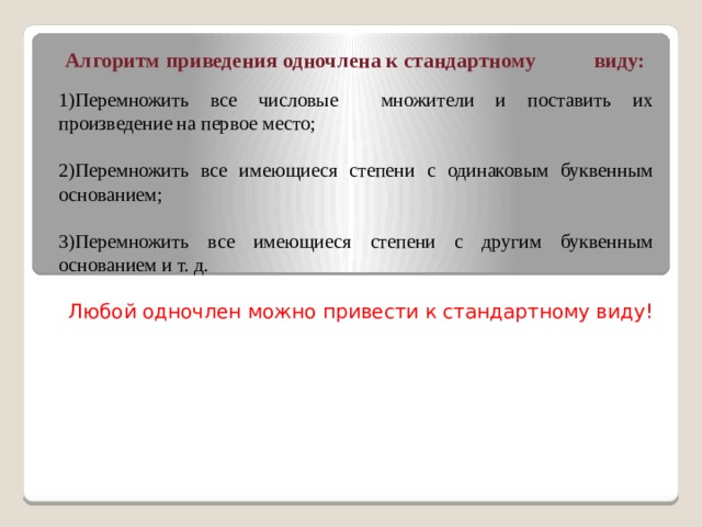 Алгоритм приведения одночлена к стандартному виду: 1)Перемножить все числовые множители и поставить их произведение на первое место; 2)Перемножить все имеющиеся степени с одинаковым буквенным основанием; 3)Перемножить все имеющиеся степени с другим буквенным основанием и т. д. Любой одночлен можно привести к стандартному виду! 