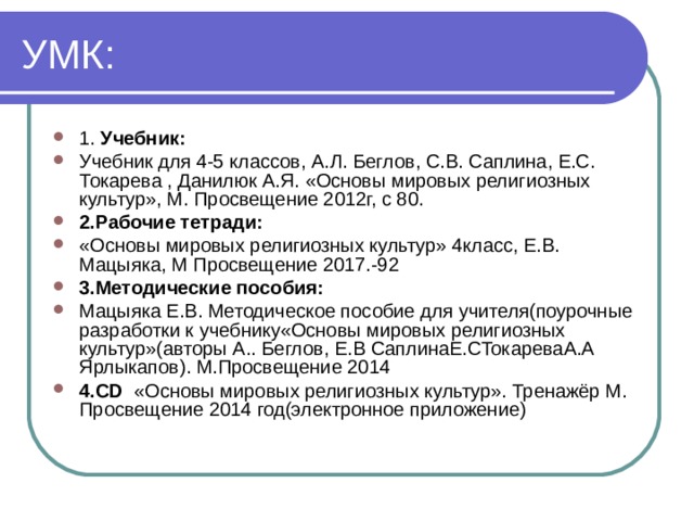 1. Учебник:  Учебник для 4-5 классов, А.Л. Беглов, С.В. Саплина, Е.С. Токарева , Данилюк А.Я. «Основы мировых религиозных культур», М. Просвещение 2012г, с 80. 2.Рабочие тетради: «Основы мировых религиозных культур» 4класс, Е.В. Мацыяка, М Просвещение 2017.-92 3.Методические пособия: Мацыяка Е.В. Методическое пособие для учителя(поурочные разработки к учебнику«Основы мировых религиозных культур»(авторы А.. Беглов, Е.В СаплинаЕ.СТокареваА.А Ярлыкапов). М.Просвещение 2014 4.CD «Основы мировых религиозных культур». Тренажёр М. Просвещение 2014 год(электронное приложение)