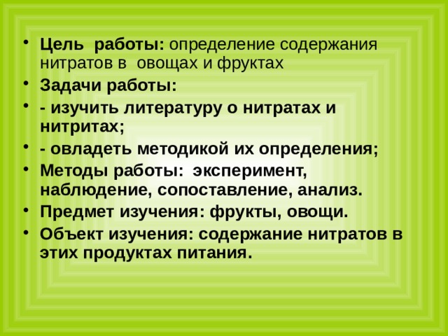 Цель  работы: определение содержания нитратов в овощах и фруктах Задачи работы: - изучить литературу о нитратах и нитритах; - овладеть методикой их определения; Методы работы: эксперимент, наблюдение, сопоставление, анализ. Предмет изучения: фрукты, овощи. Объект изучения: содержание нитратов в этих продуктах питания. 