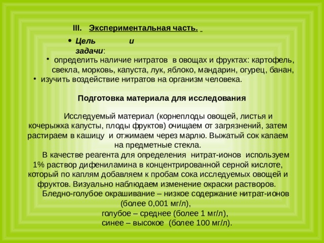 Экспериментальная часть.   Цель и задачи : определить наличие нитратов в овощах и фруктах: картофель, свекла, морковь, капуста, лук, яблоко, мандарин, огурец, банан, изучить воздействие нитратов на организм человека. определить наличие нитратов в овощах и фруктах: картофель, свекла, морковь, капуста, лук, яблоко, мандарин, огурец, банан, изучить воздействие нитратов на организм человека. Подготовка материала для исследования  Исследуемый материал (корнеплоды овощей, листья и кочерыжка капусты, плоды фруктов) очищаем от загрязнений, затем растираем в кашицу и отжимаем через марлю. Выжатый сок капаем на предметные стекла. В качестве реагента для определения нитрат-ионов используем 1% раствор дифениламина в концентрированной серной кислоте, который по каплям добавляем к пробам сока исследуемых овощей и фруктов. Визуально наблюдаем изменение окраски растворов. Бледно-голубое окрашивание – низкое содержание нитрат-ионов (более 0,001 мг/л), голубое – среднее (более 1 мг/л),  синее – высокое (более 100 мг/л). 