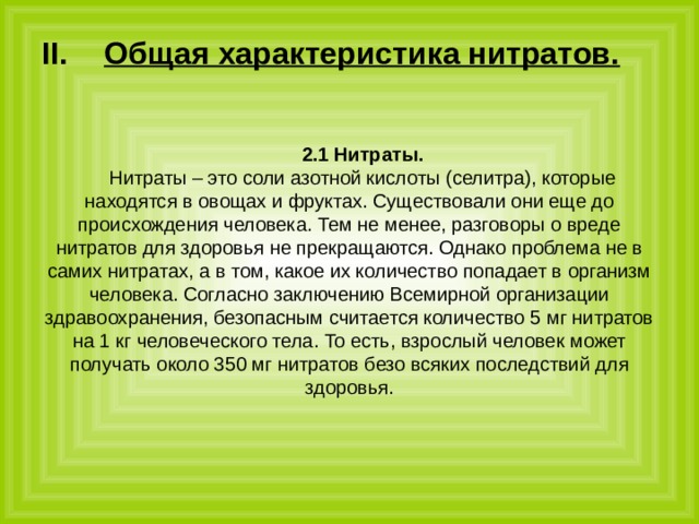 Общая характеристика нитратов.  2.1 Нитраты. Нитраты – это соли азотной кислоты (селитра), которые находятся в овощах и фруктах. Существовали они еще до происхождения человека. Тем не менее, разговоры о вреде нитратов для здоровья не прекращаются. Однако проблема не в самих нитратах, а в том, какое их количество попадает в организм человека. Согласно заключению Всемирной организации здравоохранения, безопасным считается количество 5 мг нитратов на 1 кг человеческого тела. То есть, взрослый человек может получать около 350 мг нитратов безо всяких последствий для здоровья. 