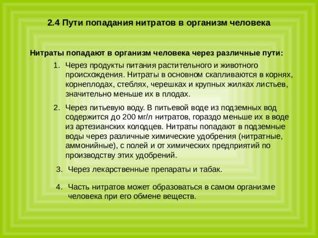 Часть нитратов может образоваться в самом организме человека при его обмене веществ.    2.4 Пути попадания нитратов в организм человека   Нитраты попадают в организм человека через различные пути:  Через продукты питания растительного и животного происхождения. Нитраты в основном скапливаются в корнях, корнеплодах, стеблях, черешках и крупных жилках листьев, значительно меньше их в плодах. Через питьевую воду. В питьевой воде из подземных вод содержится до 200 мг/л нитратов, гораздо меньше их в воде из артезианских колодцев. Нитраты попадают в подземные воды через различные химические удобрения (нитратные, аммонийные), с полей и от химических предприятий по производству этих удобрений. Через лекарственные препараты и табак. 