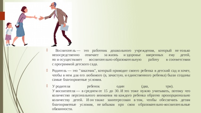  Воспитатель — это работник дошкольного учреждения, который не только непосредственно отвечает за жизнь и здоровье вверенных ему детей, но и осуществляет воспитательно-образовательную работу в соответствии с программой детского сада. Родитель — это 