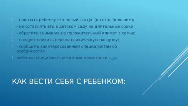 - показать ребенку его новый статус (он стал большим); - не оставлять его в детском саду на длительные сроки - обратить внимание на положительный климат в семье; - следует снизить нервно-психическую нагрузку; - сообщить заинтересованным специалистам об особенностях ребенка, специфике режимных моментов и т.д.; Как вести себя с ребенком: 