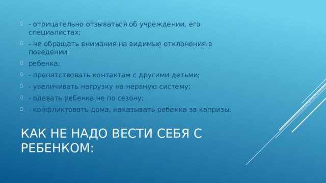 - отрицательно отзываться об учреждении, его специалистах; - не обращать внимания на видимые отклонения в поведении ребенка; - препятствовать контактам с другими детьми; - увеличивать нагрузку на нервную систему; - одевать ребенка не по сезону; - конфликтовать дома, наказывать ребенка за капризы. Как не надо вести себя с ребенком: 