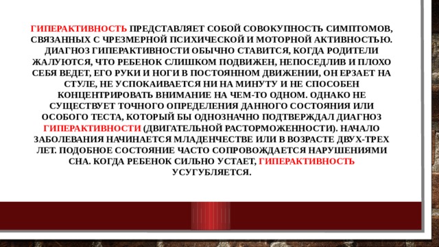 Гиперактивность представляет собой совокупность симптомов, связанных с чрезмерной психической и моторной активностью. Диагноз гиперактивности обычно ставится, когда родители жалуются, что ребенок слишком подвижен, непоседлив и плохо себя ведет, его руки и ноги в постоянном движении, он ерзает на стуле, не успокаивается ни на минуту и не способен концентрировать внимание на чем-то одном. Однако не существует точного определения данного состояния или особого теста, который бы однозначно подтверждал диагноз гиперактивности (двигательной расторможенности). Начало заболевания начинается младенчестве или в возрасте двух-трех лет. Подобное состояние часто сопровождается нарушениями сна. Когда ребенок сильно устает, гиперактивность усугубляется. 