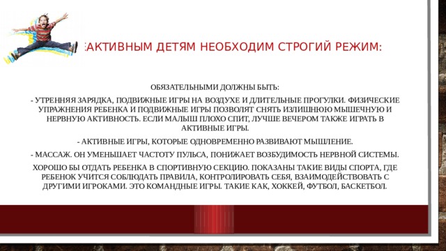 Гиппеактивным детям необходим строгий режим: Обязательными должны быть: - Утренняя зарядка, подвижные игры на воздухе и длительные прогулки. Физические упражнения ребенка и подвижные игры позволят снять излишнюю мышечную и нервную активность. Если малыш плохо спит, лучше вечером также играть в активные игры. - Активные игры, которые одновременно развивают мышление. - Массаж. Он уменьшает частоту пульса, понижает возбудимость нервной системы. Хорошо бы отдать ребенка в спортивную секцию. Показаны такие виды спорта, где ребенок учится соблюдать правила, контролировать себя, взаимодействовать с другими игроками. Это командные игры. Такие как, хоккей, футбол, баскетбол. 