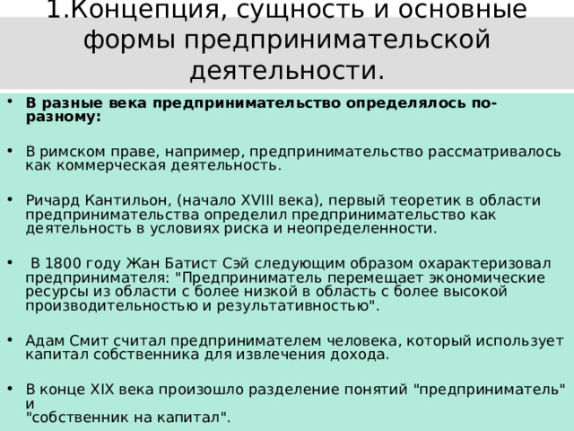 1.Концепция, сущность и основные формы предпринимательской деятельности.   В разные века предпринимательство определялось по-разному:  В римском праве, например, предпринимательство рассматривалось как коммерческая деятельность. Ричард Кантильон, (начало XVIII века), первый теоретик в области предпринимательства определил предпринимательство как деятельность в условиях риска и неопределенности.  В 1800 году Жан Батист Сэй следующим образом охарактеризовал предпринимателя: 