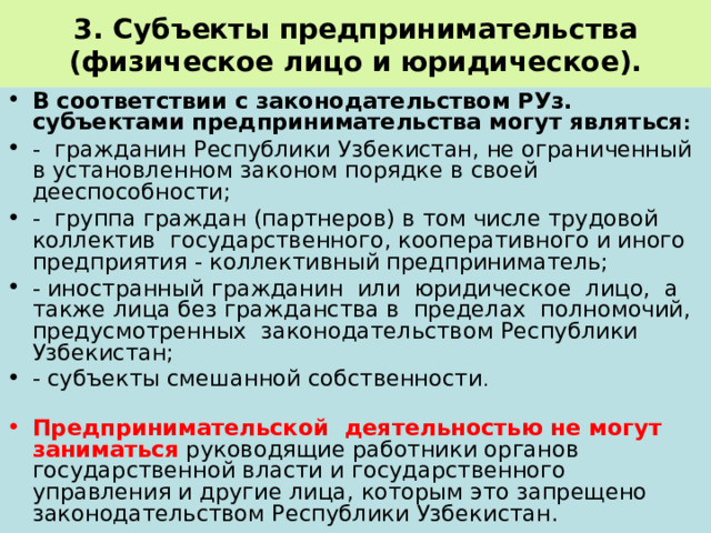 3. Субъекты предпринимательства (физическое лицо и юридическое). В соответствии с законодательством РУз. субъектами предпринимательства могут являться : - гражданин Республики Узбекистан, не ограниченный в установленном законом порядке в своей дееспособности; - группа граждан (партнеров) в том числе трудовой коллектив государственного, кооперативного и иного предприятия - коллективный предприниматель; - иностранный гражданин или юридическое лицо, а также лица без гражданства в пределах полномочий, предусмотренных законодательством Республики Узбекистан; - субъекты смешанной собственности . Предпринимательской деятельностью не могут заниматься руководящие работники органов государственной власти и государственного управления и другие лица, которым это запрещено законодательством Республики Узбекистан. 