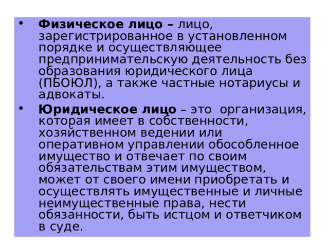 Физическое лицо – лицо, зарегистрированное в установленном порядке и осуществляющее предпринимательскую деятельность без образования юридического лица (ПБОЮЛ), а также частные нотариусы и адвокаты. Юридическое лицо – это организация, которая имеет в собственности, хозяйственном ведении или оперативном управлении обособленное имущество и отвечает по своим обязательствам этим имуществом, может от своего имени приобретать и осуществлять имущественные и личные неимущественные права, нести обязанности, быть истцом и ответчиком в суде.  