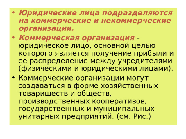 Юридические лица подразделяются на коммерческие и некоммерческие организации. Коммерческая организация – юридическое лицо, основной целью которого является получение прибыли и ее распределение между учредителями (физическими и юридическими лицами). Коммерческие организации могут создаваться в форме хозяйственных товариществ и обществ, производственных кооперативов, государственных и муниципальных унитарных предприятий. (см. Рис.) 