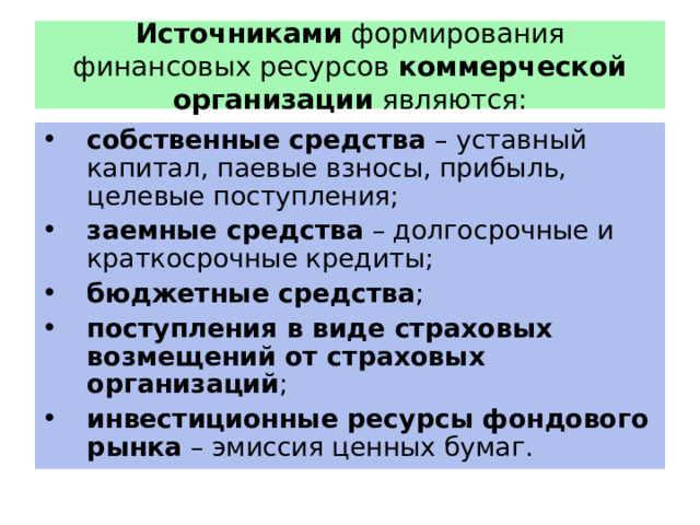 Источниками формирования финансовых ресурсов коммерческой организации являются: собственные средства – уставный капитал, паевые взносы, прибыль, целевые поступления; заемные средства – долгосрочные и краткосрочные кредиты; бюджетные средства ; поступления в виде страховых возмещений от страховых организаций ; инвестиционные ресурсы фондового рынка – эмиссия ценных бумаг. 