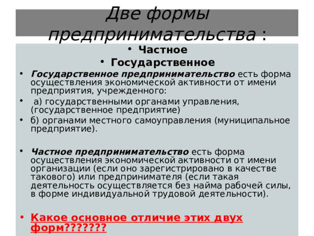 Две формы предпринимательства : Частное Государственное Государственное предпринимательство  есть форма осуществления экономической активности от имени предприятия, учрежденного:  а) государственными органами управления, (государственное предприятие) б) органами местного самоуправления (муниципальное предприятие).  Частное предпринимательство есть форма осуществления экономической активности от имени организации (если оно зарегистрировано в качестве такового) или предпринимателя (если такая деятельность осуществляется без найма рабочей силы, в форме индивидуальной трудовой деятельности).  Какое основное отличие этих двух форм??????? 