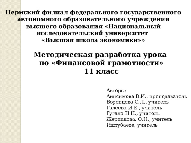 Пермский филиал федерального государственного автономного образовательного учреждения высшего образования «Национальный исследовательский университет «Высшая школа экономики»» Методическая разработка урока по «Финансовой грамотности» 11 класс Авторы: Анисимова В.И., преподаватель Воронцова С.Л., учитель Галеева И.Е., учитель Гугало Н.Н., учитель Жернакова, О.Н., учитель Иштубаева, учитель 