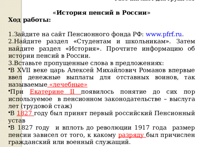 Рабочий лист для групп №1 « История пенсий в России » Ход работы: 1.Зайдите на сайт Пенсионного фонда РФ: www.pfrf.ru . 2.Найдите раздел « Студентам и школьникам » . Затем найдите раздел « История » . Прочтите информацию об истории пенсий в России. 3.Вставьте пропущенные слова в предложениях: В XVII веке царь Алексей Михайлович Романов впервые ввел денежные выплаты для отставных воинов, так называемые «лечебные» При Екатерине II появилось понятие до сих пор используемое в пенсионном законодательстве – выслуга лет (трудовой стаж) В 1827 году был принят первый российский Пенсионный устав В 1827 году и вплоть до революции 1917 года размер пенсии зависел от того, к какому разряду был причислен гражданский или военный служащий. 