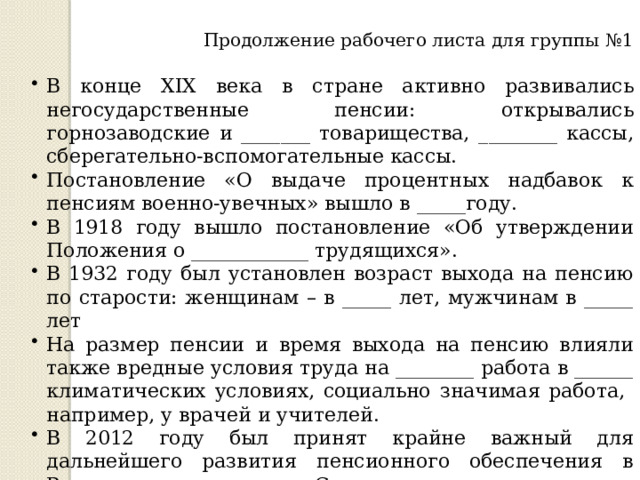 Продолжение рабочего листа для группы №1 В конце XIX века в стране активно развивались негосударственные пенсии: открывались горнозаводские и _______ товарищества, ________ кассы, сберегательно-вспомогательные кассы. Постановление «О выдаче процентных надбавок к пенсиям военно-увечных» вышло в _____году. В 1918 году вышло постановление «Об утверждении Положения о ____________ трудящихся». В 1932 году был установлен возраст выхода на пенсию по старости: женщинам – в _____ лет, мужчинам в _____ лет На размер пенсии и время выхода на пенсию влияли также вредные условия труда на ________ работа в ______ климатических условиях, социально значимая работа, например, у врачей и учителей. В 2012 году был принят крайне важный для дальнейшего развития пенсионного обеспечения в России документ «Стратегия ______ развития пенсионной системы» 