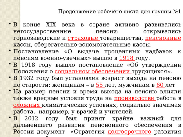 Продолжение рабочего листа для группы №1 В конце XIX века в стране активно развивались негосударственные пенсии: открывались горнозаводские и страховые товарищества, пенсионные кассы, сберегательно-вспомогательные кассы. Постановление «О выдаче процентных надбавок к пенсиям военно-увечных» вышло в 1918 году. В 1918 году вышло постановление «Об утверждении Положения о социальном обеспечении трудящихся». В 1932 году был установлен возраст выхода на пенсию по старости: женщинам – в 55 лет, мужчинам в 60 лет На размер пенсии и время выхода на пенсию влияли также вредные условия труда на производстве работа в сложных климатических условиях, социально значимая работа, например, у врачей и учителей. В 2012 году был принят крайне важный для дальнейшего развития пенсионного обеспечения в России документ «Стратегия долгосрочного развития пенсионной системы» 